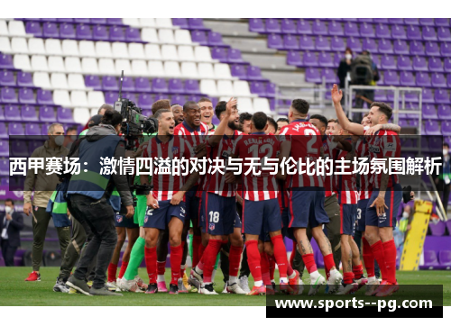 西甲赛场:激情四溢的对决与无与伦比的主场氛围解析 西甲赛场:激情四溢的对决与无与伦比的主场氛围解析