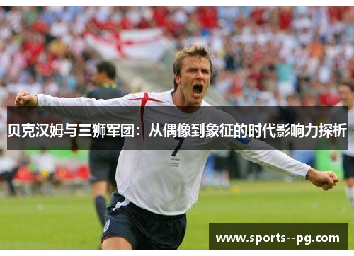 贝克汉姆与三狮军团:从偶像到象征的时代影响力探析 贝克汉姆与三狮军团:从偶像到象征的时代影响力探析