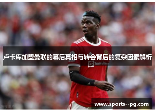 卢卡库加盟曼联的幕后真相与转会背后的复杂因素解析 卢卡库加盟曼联的幕后真相与转会背后的复杂因素解析