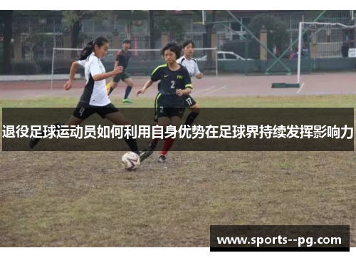 退役足球运动员如何利用自身优势在足球界持续发挥影响力 退役足球运动员如何利用自身优势在足球界持续发挥影响力