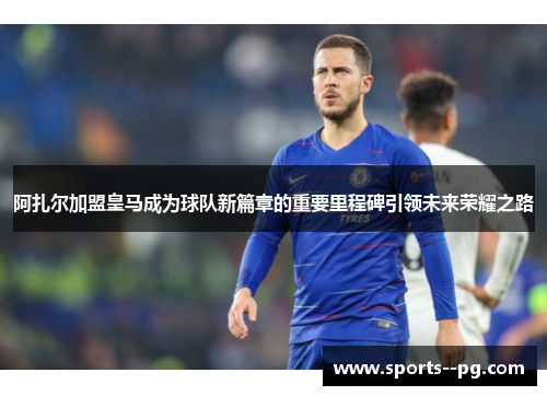 阿扎尔加盟皇马成为球队新篇章的重要里程碑引领未来荣耀之路
