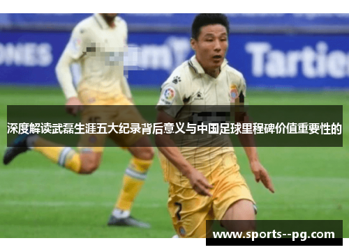 深度解读武磊生涯五大纪录背后意义与中国足球里程碑价值重要性的 深度解读武磊生涯五大纪录背后意义与中国足球里程碑价值重要性的