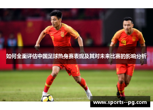 如何全面评估中国足球热身赛表现及其对未来比赛的影响分析 如何全面评估中国足球热身赛表现及其对未来比赛的影响分析