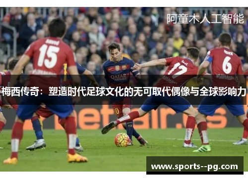 梅西传奇:塑造时代足球文化的无可取代偶像与全球影响力 梅西传奇:塑造时代足球文化的无可取代偶像与全球影响力