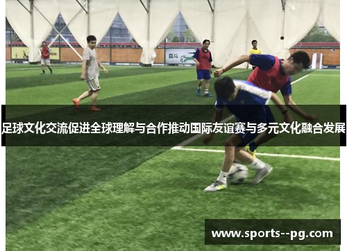 足球文化交流促进全球理解与合作推动国际友谊赛与多元文化融合发展 足球文化交流促进全球理解与合作推动国际友谊赛与多元文化融合发展