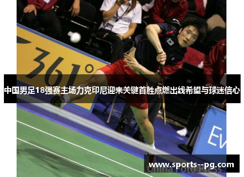 中国男足18强赛主场力克印尼迎来关键首胜点燃出线希望与球迷信心