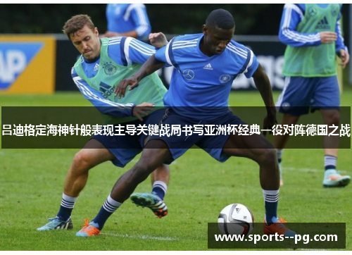 吕迪格定海神针般表现主导关键战局书写亚洲杯经典一役对阵德国之战 吕迪格定海神针般表现主导关键战局书写亚洲杯经典一役对阵德国之战