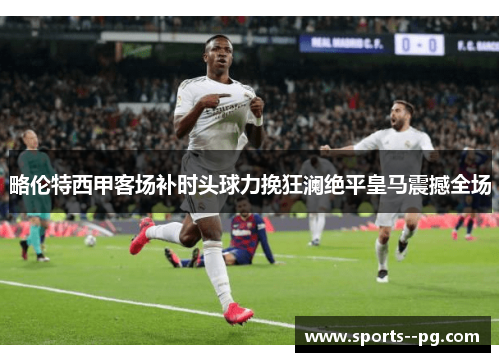 略伦特西甲客场补时头球力挽狂澜绝平皇马震撼全场