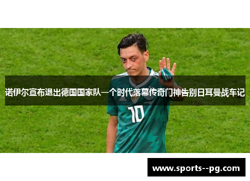 诺伊尔宣布退出德国国家队一个时代落幕传奇门神告别日耳曼战车记