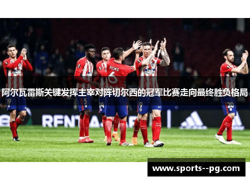 阿尔瓦雷斯关键发挥主宰对阵切尔西的冠军比赛走向最终胜负格局