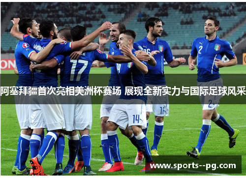 阿塞拜疆首次亮相美洲杯赛场 展现全新实力与国际足球风采