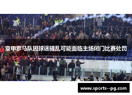 意甲罗马队因球迷骚乱可能面临主场闭门比赛处罚
