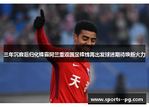 三年沉寂后归化锋霸阿兰重返国足锋线再出发球迷期待焕新火力 三年沉寂后归化锋霸阿兰重返国足锋线再出发球迷期待焕新火力