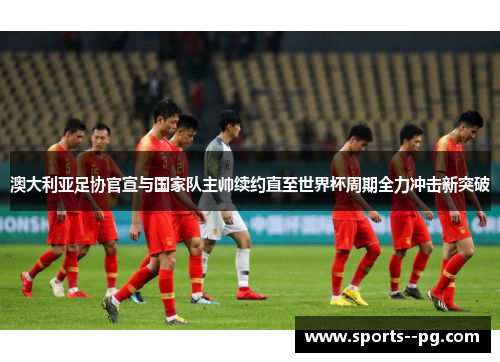 澳大利亚足协官宣与国家队主帅续约直至世界杯周期全力冲击新突破 澳大利亚足协官宣与国家队主帅续约直至世界杯周期全力冲击新突破