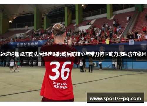 迈达纳加盟河南队后迅速崛起成后防核心与带刀侍卫助力球队防守稳固 迈达纳加盟河南队后迅速崛起成后防核心与带刀侍卫助力球队防守稳固