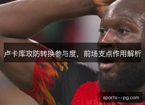 卢卡库攻防转换参与度,前场支点作用解析 卢卡库攻防转换参与度,前场支点作用解析