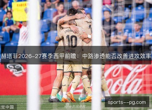 赫塔菲2026-27赛季西甲前瞻:中路渗透能否改善进攻效率 赫塔菲2026-27赛季西甲前瞻:中路渗透能否改善进攻效率