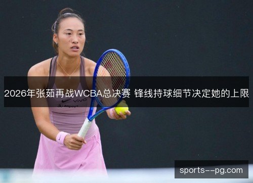 2026年张茹再战WCBA总决赛 锋线持球细节决定她的上限 2026年张茹再战WCBA总决赛 锋线持球细节决定她的上限